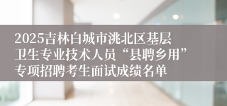 2025吉林白城市洮北区基层卫生专业技术人员“县聘乡用”专项招聘考生面试成绩名单