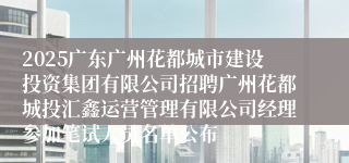 2025广东广州花都城市建设投资集团有限公司招聘广州花都城投汇鑫运营管理有限公司经理参加笔试人员名单公布