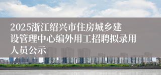 2025浙江绍兴市住房城乡建设管理中心编外用工招聘拟录用人员公示