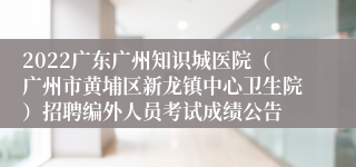 2022广东广州知识城医院（广州市黄埔区新龙镇中心卫生院）招聘编外人员考试成绩公告