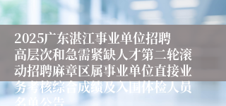 2025广东湛江事业单位招聘高层次和急需紧缺人才第二轮滚动招聘麻章区属事业单位直接业务考核综合成绩及入围体检人员名单公告