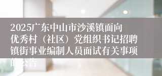 2025广东中山市沙溪镇面向优秀村(社区)党组织书记招聘镇街事业编制人员面试有关事项的公告
