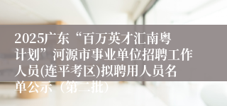 2025广东“百万英才汇南粤计划”河源市事业单位招聘工作人员(连平考区)拟聘用人员名单公示(第二批)
