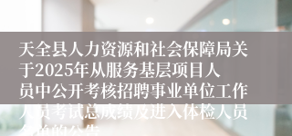 天全县人力资源和社会保障局关于2025年从服务基层项目人员中公开考核招聘事业单位工作人员考试总成绩及进入体检人员名单的公告