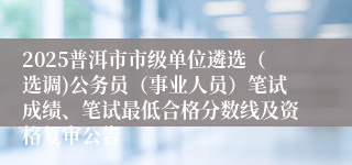 2025普洱市市级单位遴选(选调)公务员(事业人员)笔试成绩、笔试最低合格分数线及资格复审公告