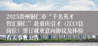 2025贵州铜仁市“千名英才智汇铜仁”赴重庆引才（江口县岗位）签订就业意向协议及体检有关事宜公告