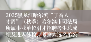2025黑龙江哈尔滨“丁香人才周”(秋季)哈尔滨市司法局所属事业单位引才招聘考生总成绩及进入体检、考察人选名单公示