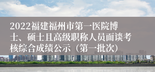 2022福建福州市第一医院博士、硕士且高级职称人员面谈考核综合成绩公示（第一批次）