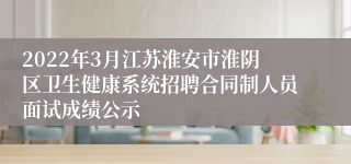 2022年3月江苏淮安市淮阴区卫生健康系统招聘合同制人员面试成绩公示