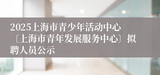 2025上海市青少年活动中心〔上海市青年发展服务中心〕拟聘人员公示