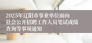 2025年辽阳市事业单位面向社会公开招聘工作人员笔试成绩查询等事项通知