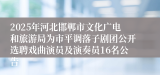 2025年河北邯郸市文化广电和旅游局为市平调落子剧团公开选聘戏曲演员及演奏员16名公告