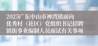 2025广东中山市神湾镇面向优秀村（社区）党组织书记招聘镇街事业编制人员面试有关事项的公告
