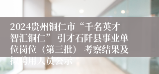 2024贵州铜仁市“千名英才智汇铜仁” 引才石阡县事业单位岗位（第三批） 考察结果及拟聘用人员公示