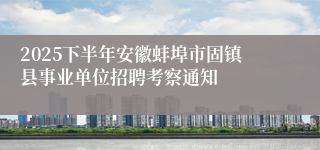 2025下半年安徽蚌埠市固镇县事业单位招聘考察通知
