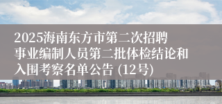 2025海南东方市第二次招聘事业编制人员第二批体检结论和入围考察名单公告 (12号)