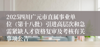 2025四川广元市直属事业单位(第十八批)引进高层次和急需紧缺人才资格复审及考核有关事项公告