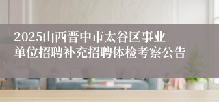 2025山西晋中市太谷区事业单位招聘补充招聘体检考察公告