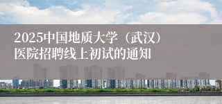 2025中国地质大学(武汉)医院招聘线上初试的通知