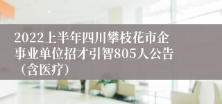 2022上半年四川攀枝花市企事业单位招才引智805人公告（含医疗）