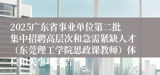 2025广东省事业单位第二批集中招聘高层次和急需紧缺人才（东莞理工学院思政课教师）体检相关事项公告