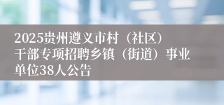 2025贵州遵义市村（社区）干部专项招聘乡镇（街道）事业单位38人公告