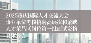 2025重庆国际人才交流大会事业单位考核招聘高层次和紧缺人才荣昌区岗位第一批面试资格复审公告