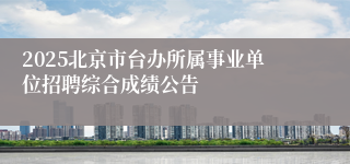 2025北京市台办所属事业单位招聘综合成绩公告