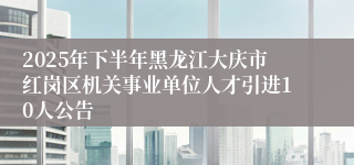 2025年下半年黑龙江大庆市红岗区机关事业单位人才引进10人公告