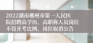 2022湖南郴州市第一人民医院招聘高学历、高职称人员岗位不设开考比例、岗位取消公告