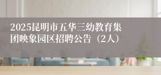 2025昆明市五华三幼教育集团映象园区招聘公告(2人)