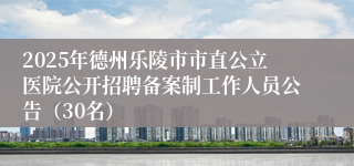 2025年德州乐陵市市直公立医院公开招聘备案制工作人员公告(30名)
