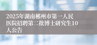2025年湖南郴州市第一人民医院招聘第二批博士研究生10人公告