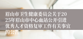 眉山市卫生健康委员会关于2025年眉山市中心血站公开引进优秀人才资格复审工作有关事宜的公告