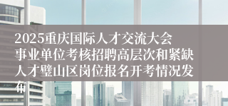 2025重庆国际人才交流大会事业单位考核招聘高层次和紧缺人才璧山区岗位报名开考情况发布