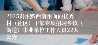 2025贵州黔西南州面向优秀村（社区）干部专项招聘乡镇（街道）事业单位工作人员22人公告