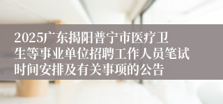 2025广东揭阳普宁市医疗卫生等事业单位招聘工作人员笔试时间安排及有关事项的公告
