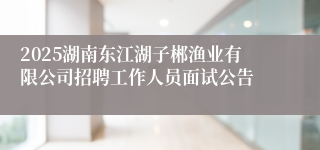 2025湖南东江湖子郴渔业有限公司招聘工作人员面试公告