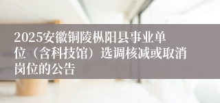 2025安徽铜陵枞阳县事业单位(含科技馆)选调核减或取消岗位的公告