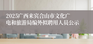 2025广西来宾合山市文化广电和旅游局编外拟聘用人员公示