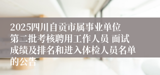 2025四川自贡市属事业单位第二批考核聘用工作人员 面试成绩及排名和进入体检人员名单的公告