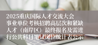 2025重庆国际人才交流大会事业单位考核招聘高层次和紧缺人才（南岸区）最终报名及需进行公共科目笔试岗位统计表公示