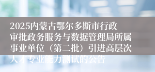 2025内蒙古鄂尔多斯市行政审批政务服务与数据管理局所属事业单位(第二批)引进高层次人才专业能力测试的公告