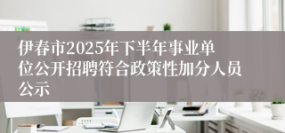 伊春市2025年下半年事业单位公开招聘符合政策性加分人员公示