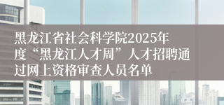 黑龙江省社会科学院2025年度“黑龙江人才周”人才招聘通过网上资格审查人员名单
