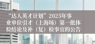 “达人英才计划”2025年事业单位引才(上海场)第一批体检结论及补(复)检事宜的公告