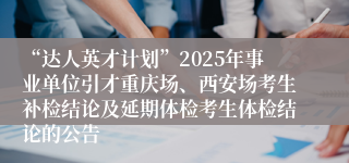 “达人英才计划”2025年事业单位引才重庆场、西安场考生补检结论及延期体检考生体检结论的公告