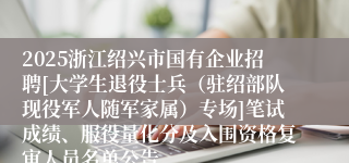 2025浙江绍兴市国有企业招聘[大学生退役士兵（驻绍部队现役军人随军家属）专场]笔试成绩、服役量化分及入围资格复审人员名单公告