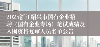 2025浙江绍兴市国有企业招聘（国有企业专场）笔试成绩及入围资格复审人员名单公告