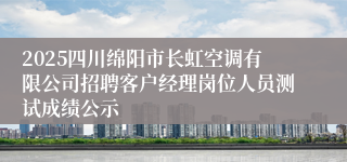 2025四川绵阳市长虹空调有限公司招聘客户经理岗位人员测试成绩公示